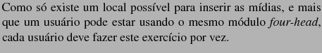 $\textstyle \parbox{10cm}{Como s� existe um local poss�vel
para inserir as m�di...
...mo m�dulo \textit{four-head}, cada usu�rio deve fazer este
exerc�cio por vez.}$